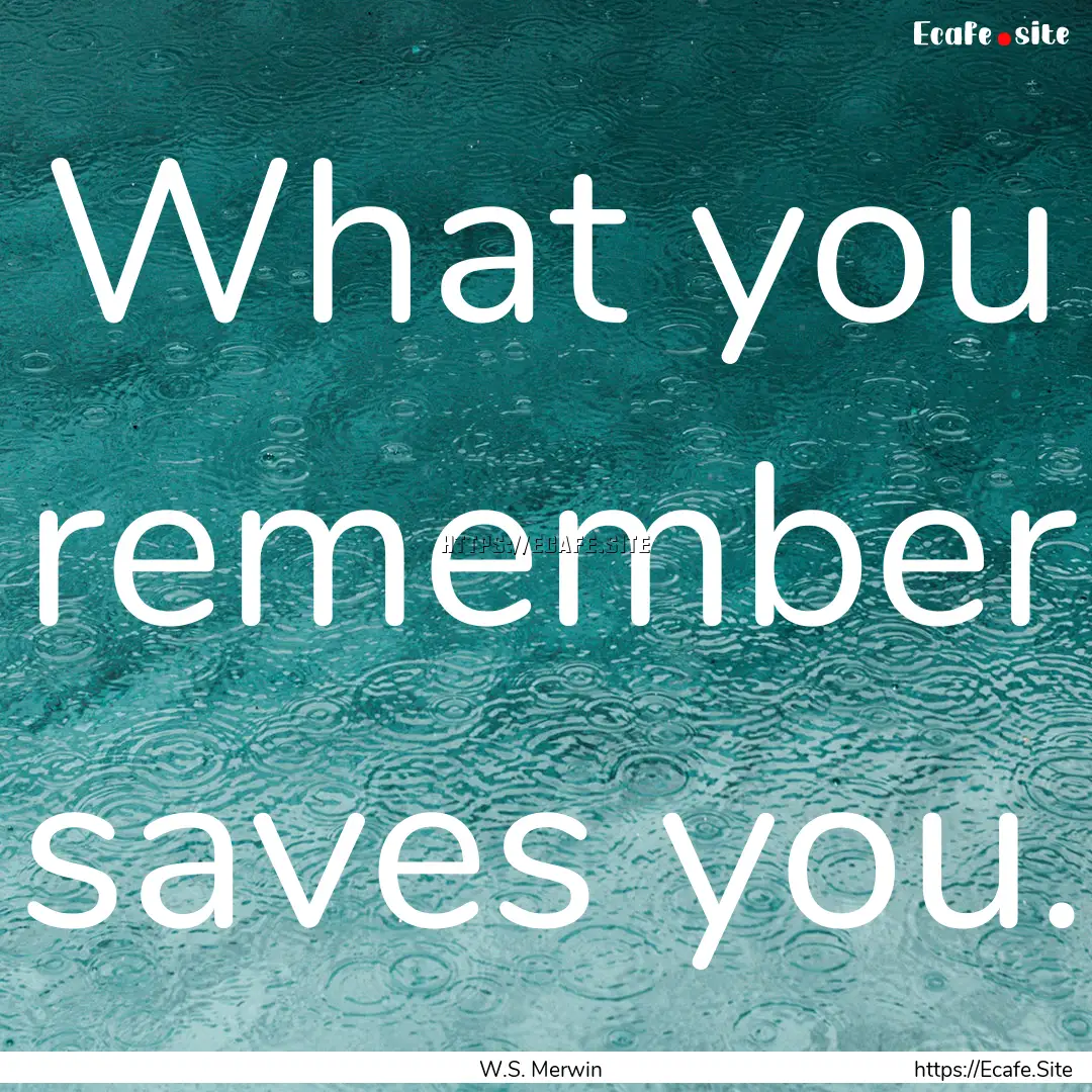 What you remember saves you. : Quote by W.S. Merwin