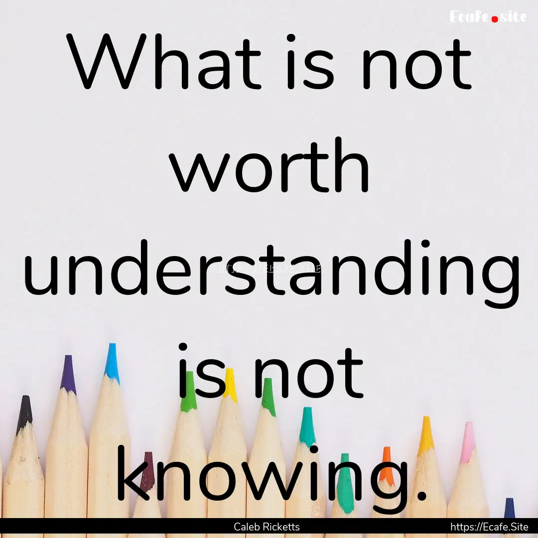 What is not worth understanding is not knowing..... : Quote by Caleb Ricketts