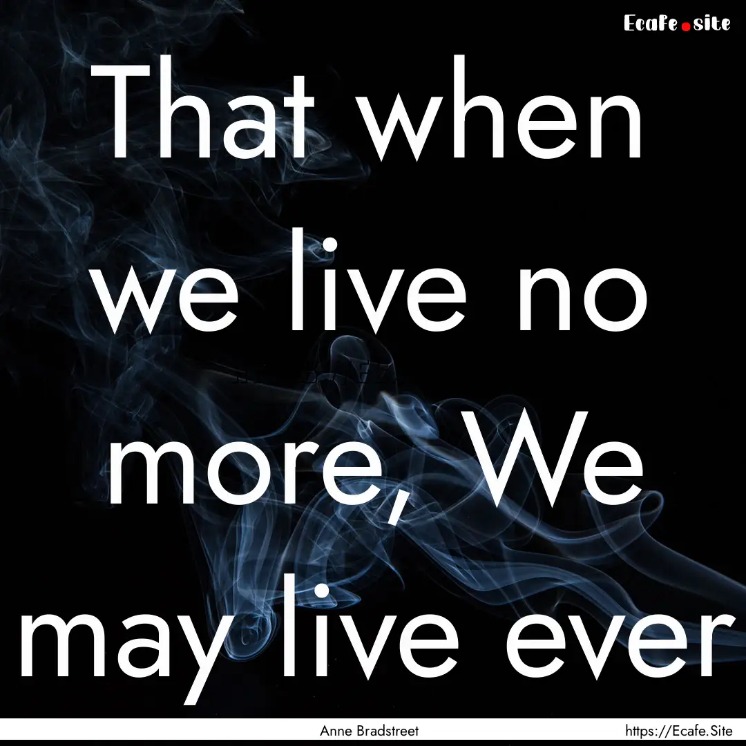 That when we live no more, We may live ever.... : Quote by Anne Bradstreet