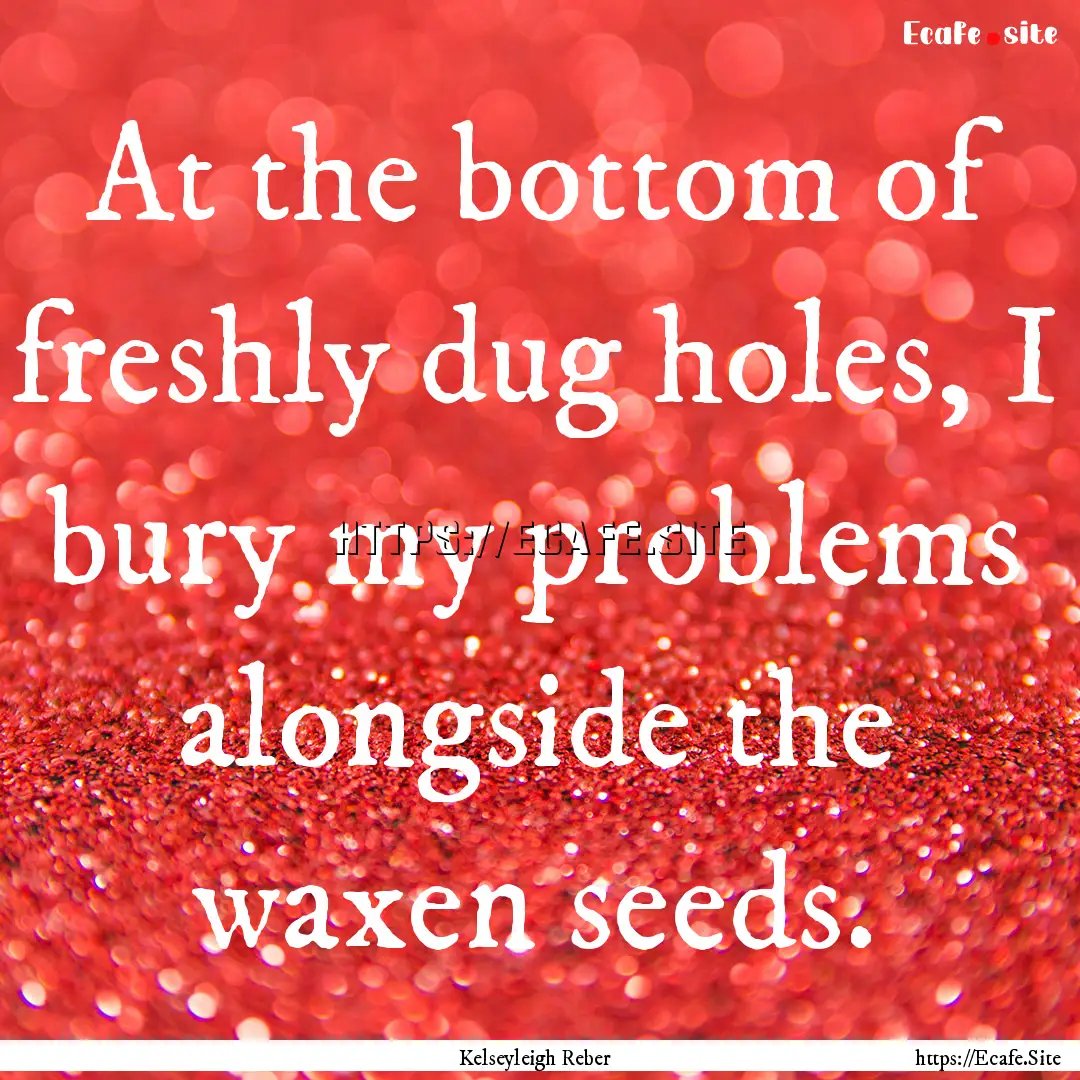 At the bottom of freshly dug holes, I bury.... : Quote by Kelseyleigh Reber