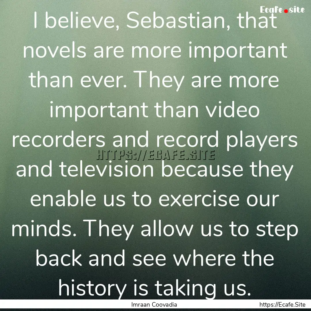 I believe, Sebastian, that novels are more.... : Quote by Imraan Coovadia