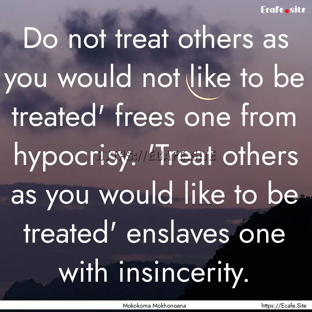 Do not treat others as you would not like.... : Quote by Mokokoma Mokhonoana