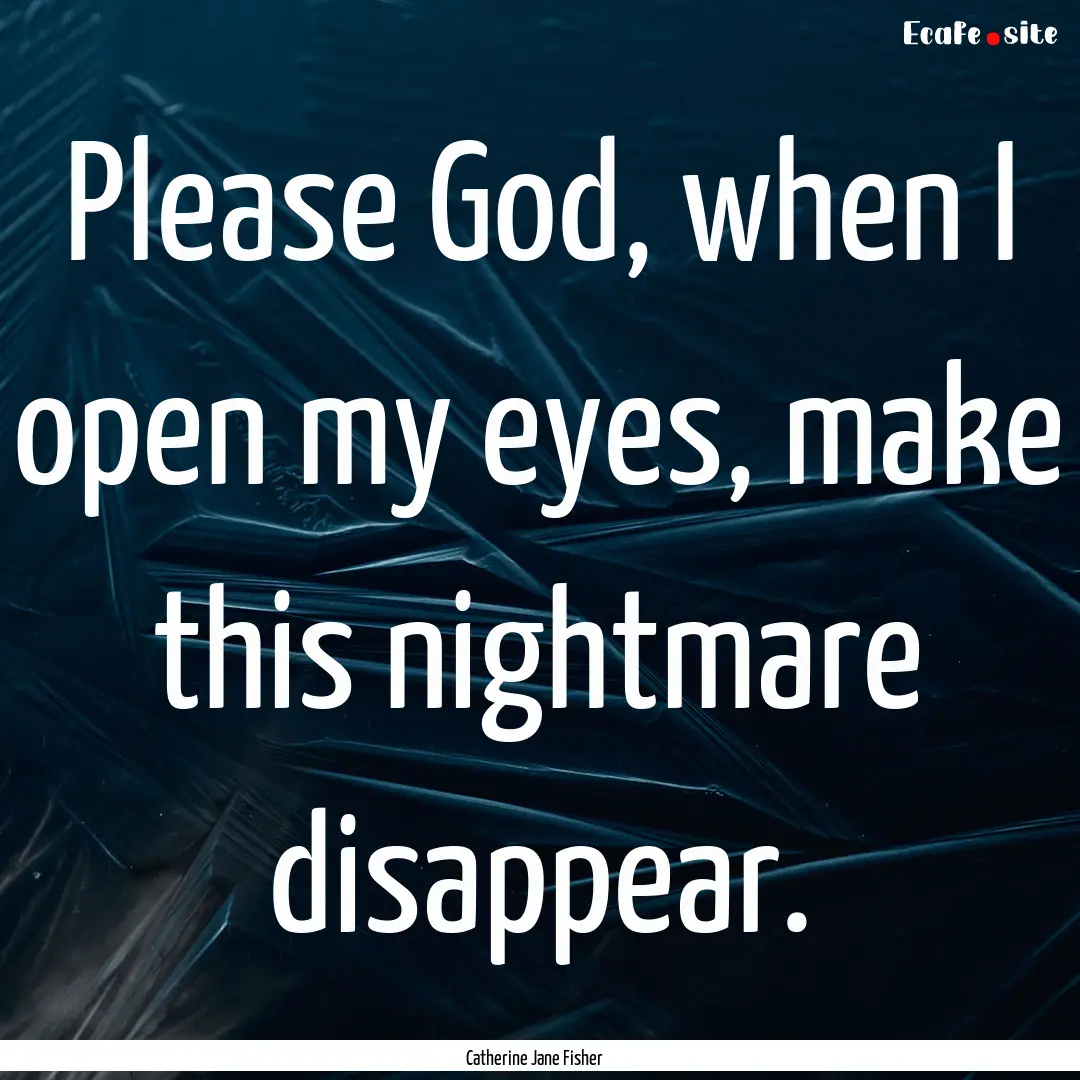 Please God, when I open my eyes, make this.... : Quote by Catherine Jane Fisher