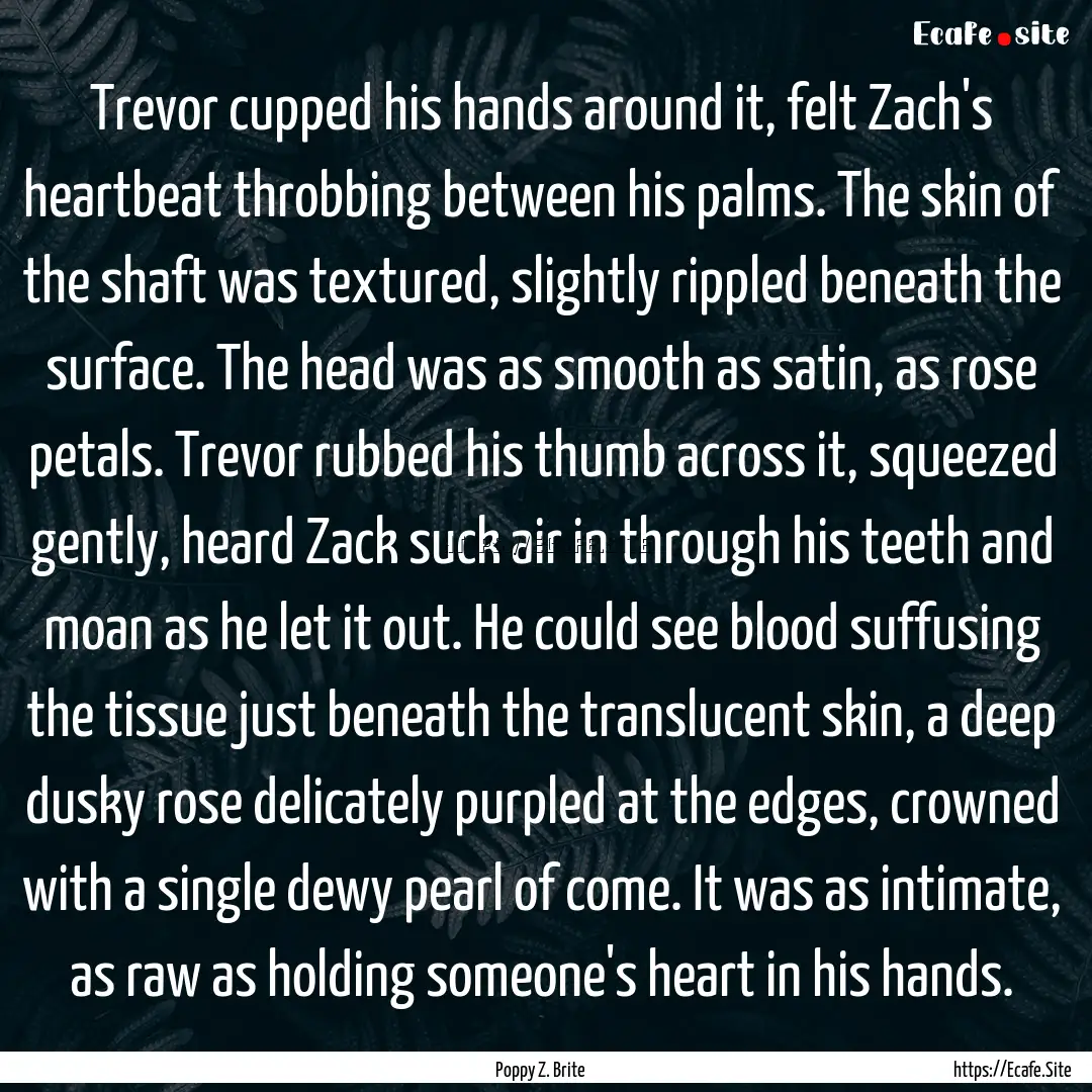 Trevor cupped his hands around it, felt Zach's.... : Quote by Poppy Z. Brite