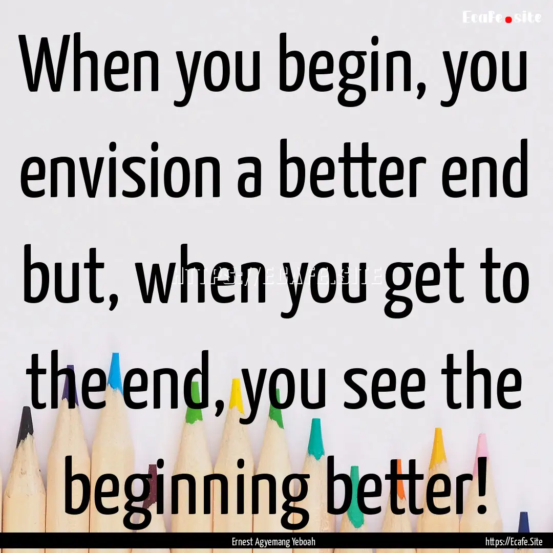 When you begin, you envision a better end.... : Quote by Ernest Agyemang Yeboah