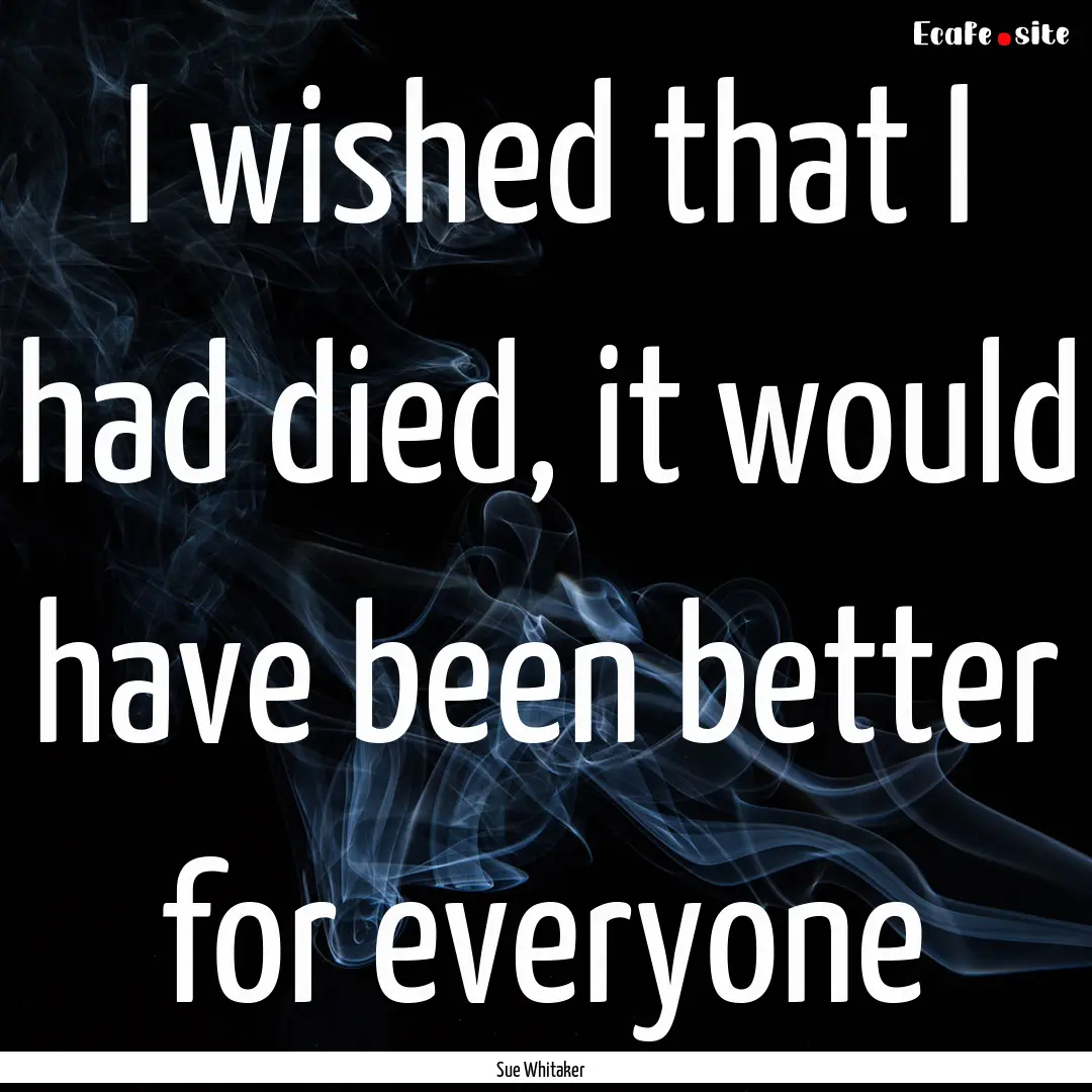 I wished that I had died, it would have been.... : Quote by Sue Whitaker