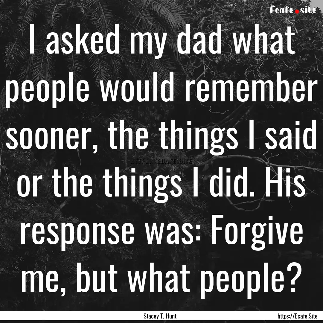 I asked my dad what people would remember.... : Quote by Stacey T. Hunt