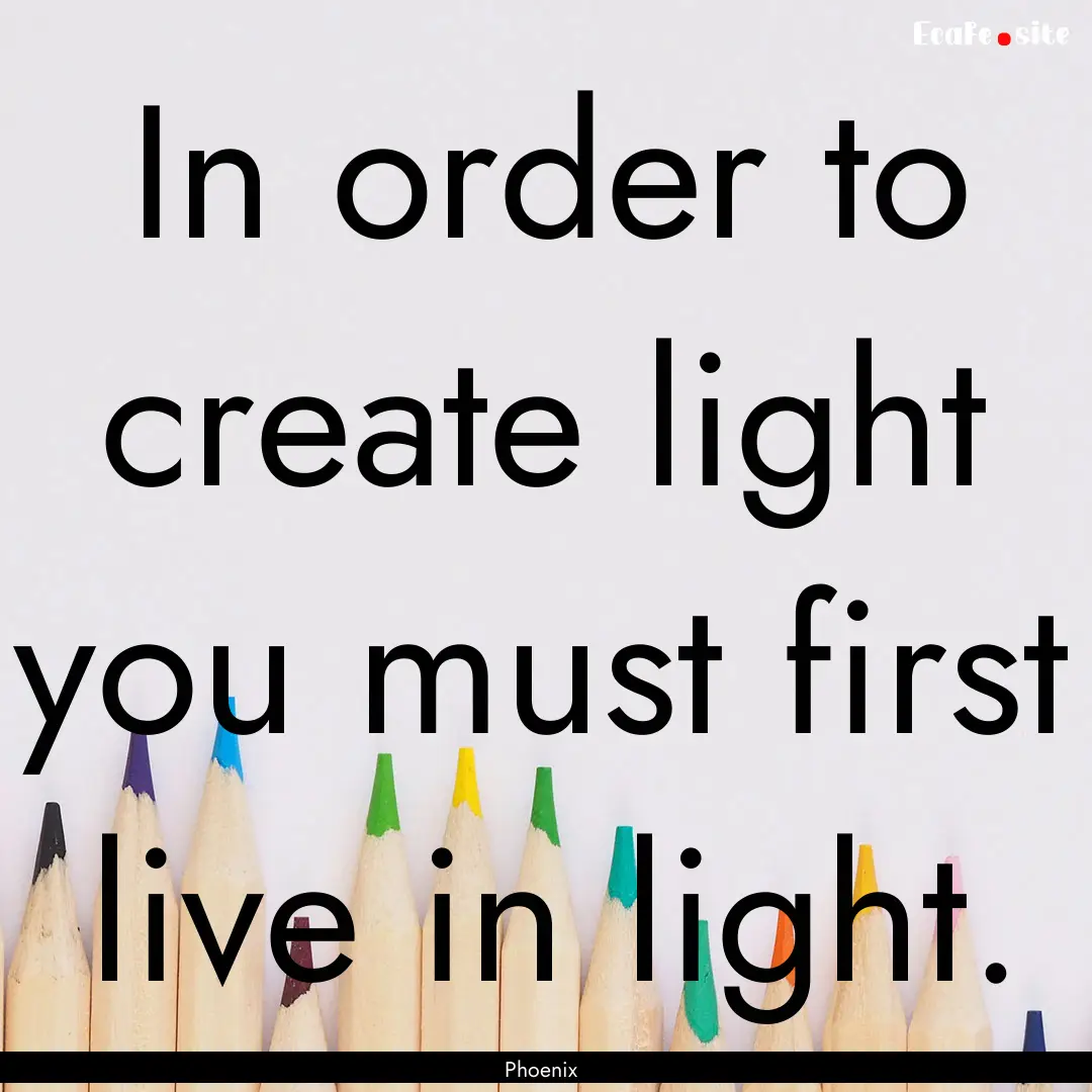 In order to create light you must first live.... : Quote by Phoenix