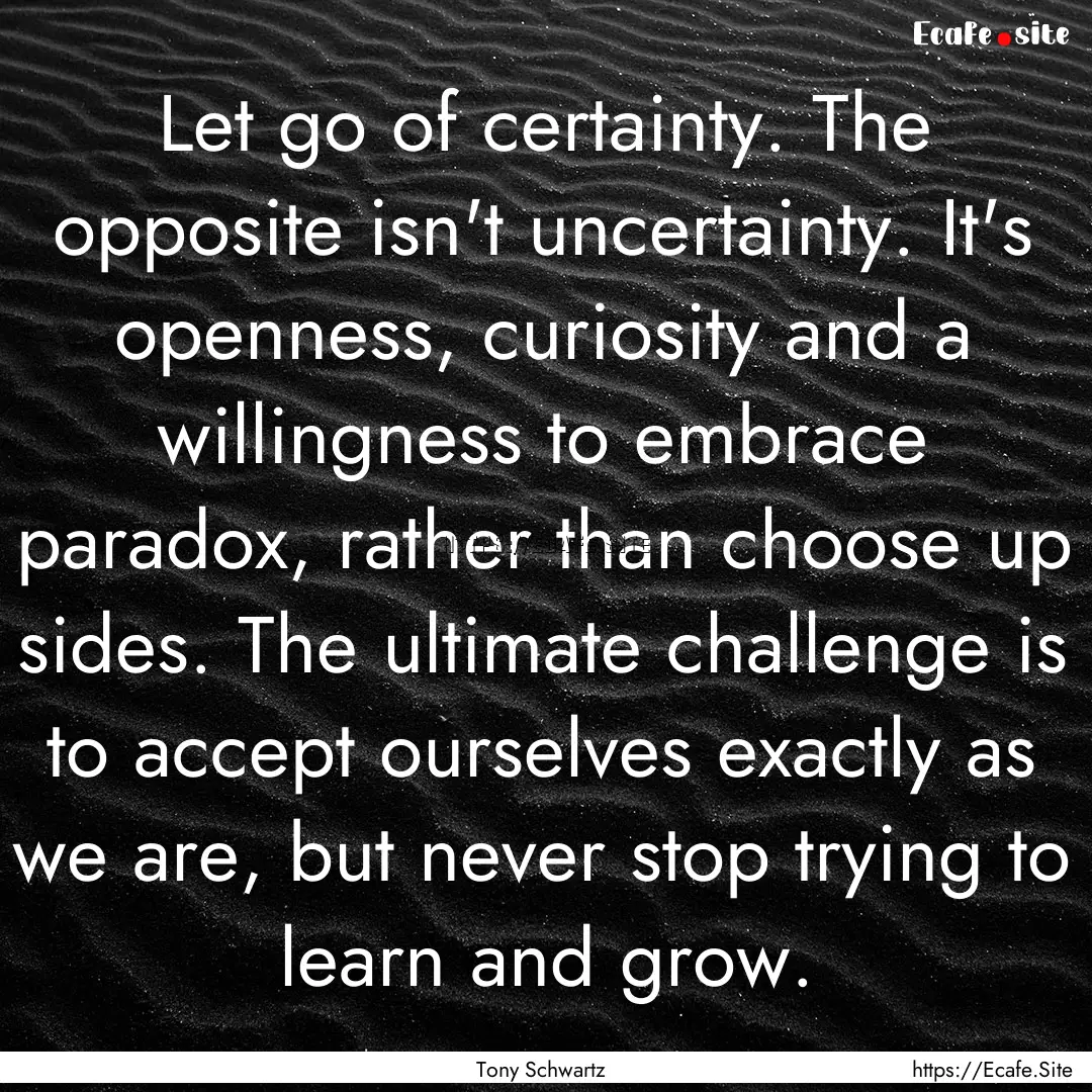 Let go of certainty. The opposite isn't uncertainty..... : Quote by Tony Schwartz