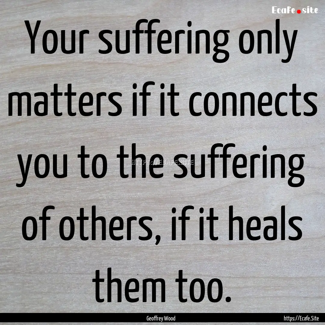 Your suffering only matters if it connects.... : Quote by Geoffrey Wood