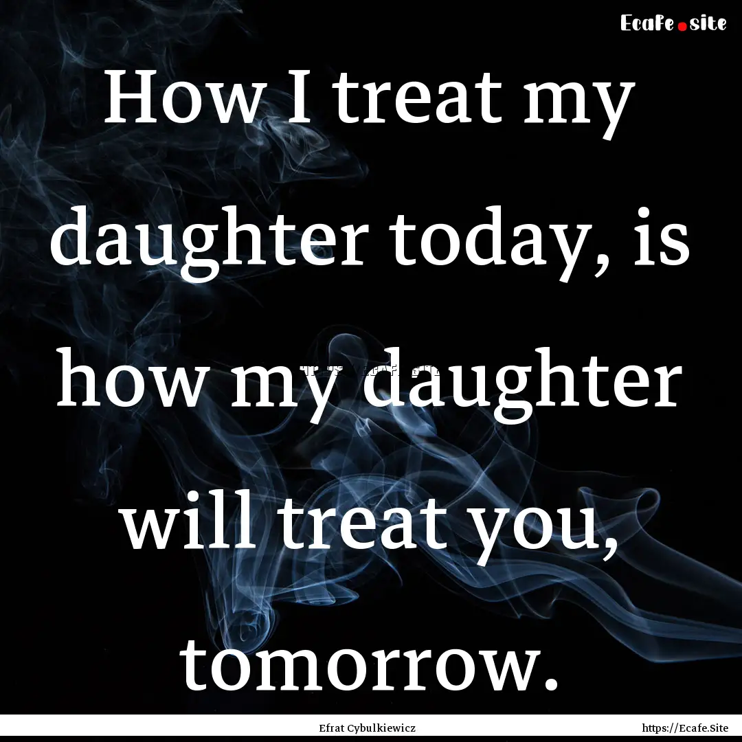 How I treat my daughter today, is how my.... : Quote by Efrat Cybulkiewicz