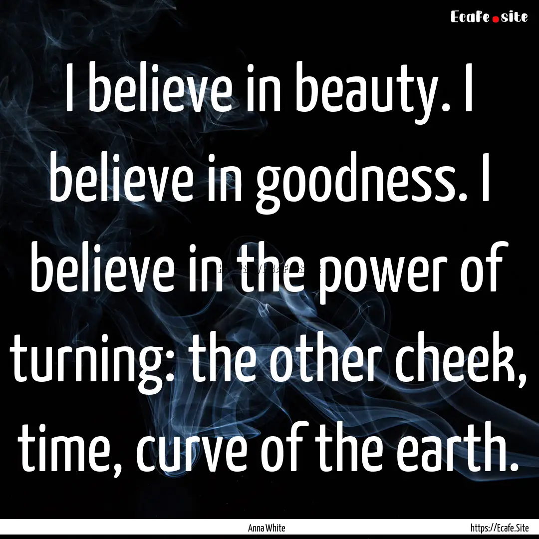 I believe in beauty. I believe in goodness..... : Quote by Anna White