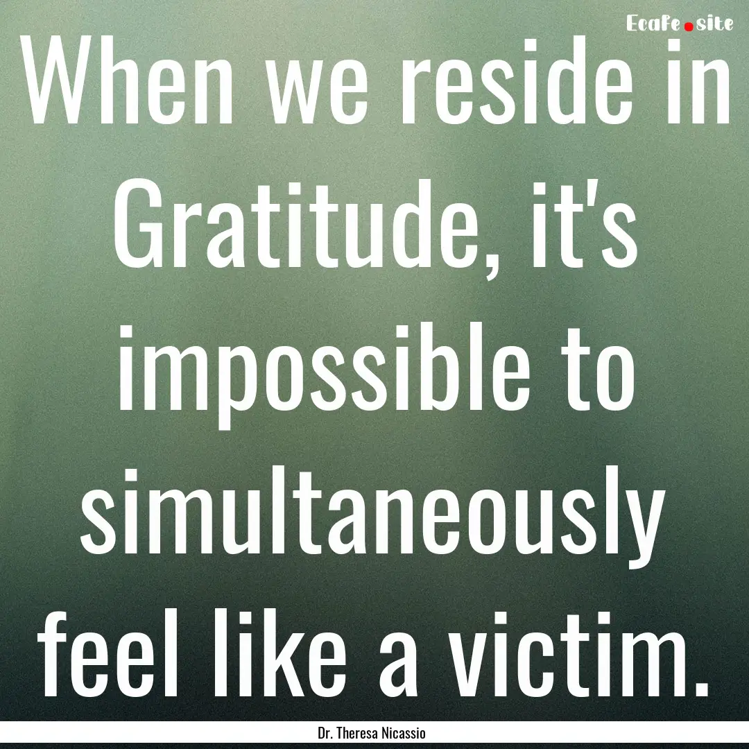 When we reside in Gratitude, it's impossible.... : Quote by Dr. Theresa Nicassio