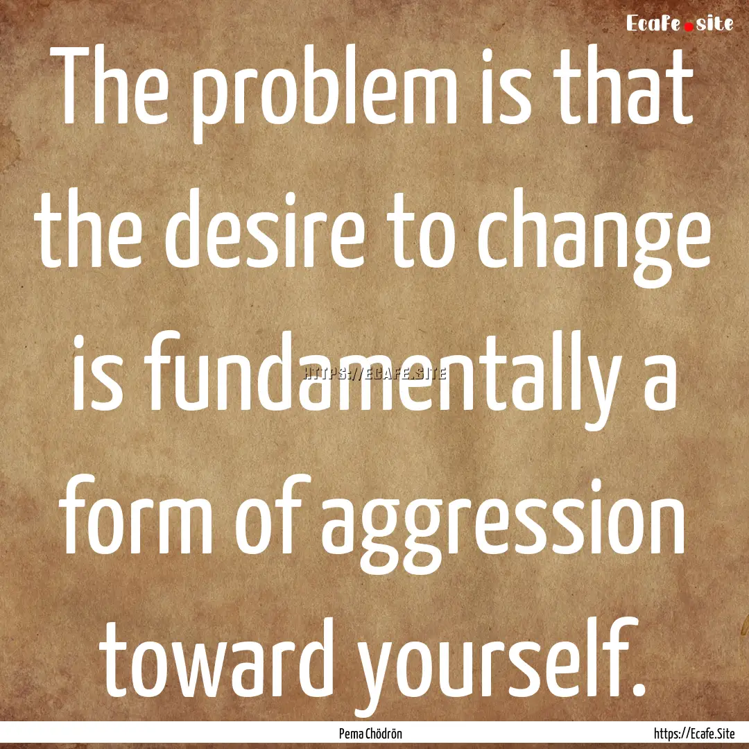 The problem is that the desire to change.... : Quote by Pema Chödrön