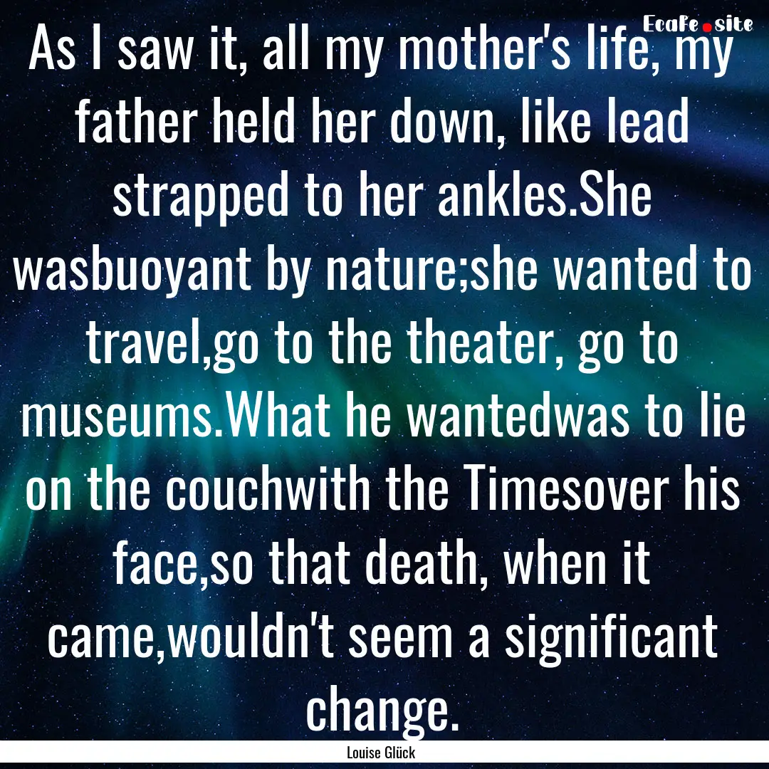 As I saw it, all my mother's life, my father.... : Quote by Louise Glück