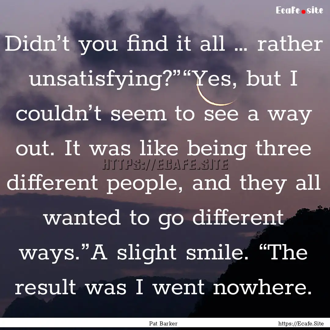 Didn’t you find it all … rather unsatisfying?”“Yes,.... : Quote by Pat Barker