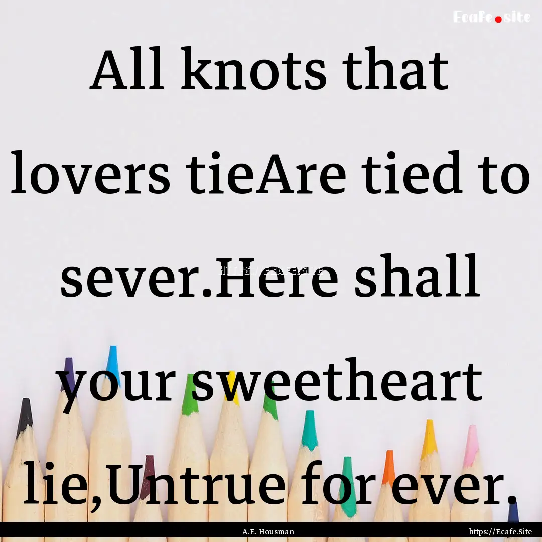 All knots that lovers tieAre tied to sever.Here.... : Quote by A.E. Housman