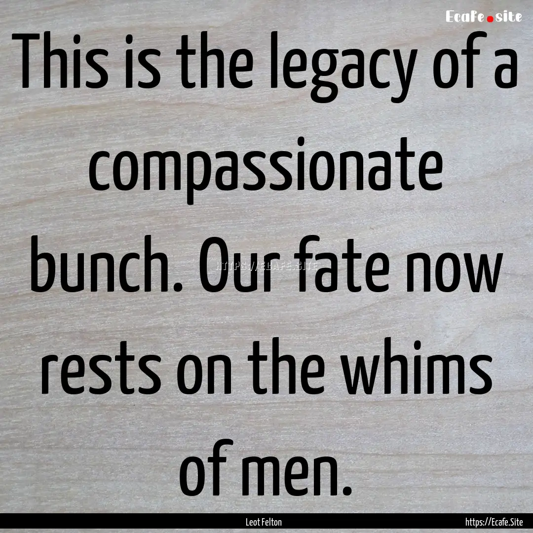 This is the legacy of a compassionate bunch..... : Quote by Leot Felton