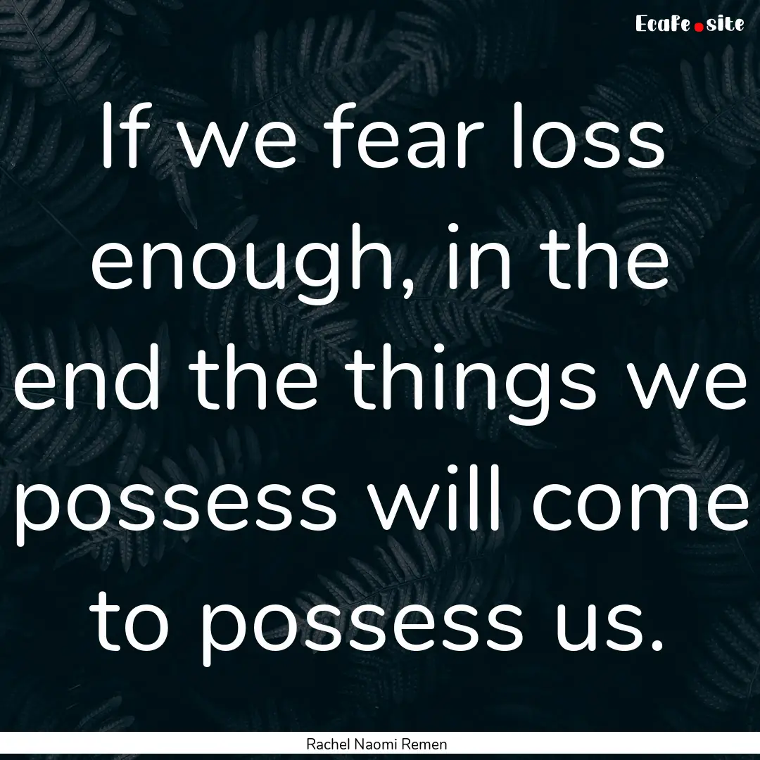 If we fear loss enough, in the end the things.... : Quote by Rachel Naomi Remen