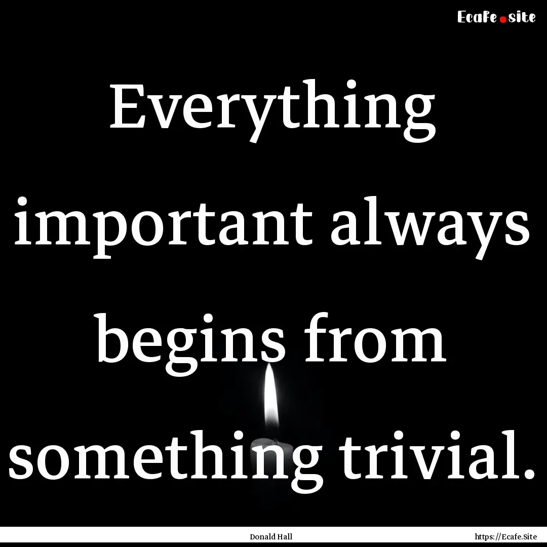 Everything important always begins from something.... : Quote by Donald Hall