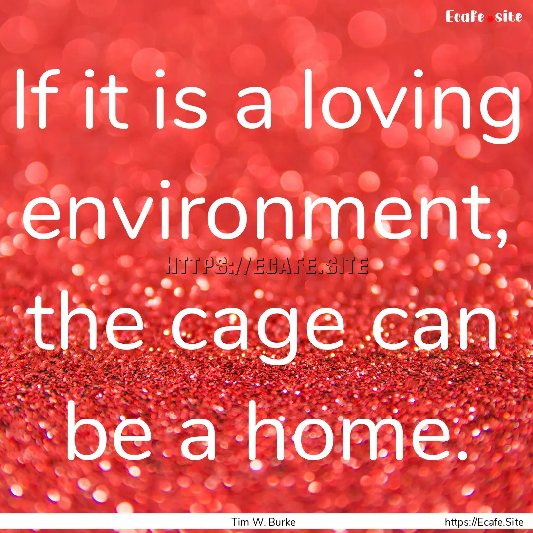 If it is a loving environment, the cage can.... : Quote by Tim W. Burke