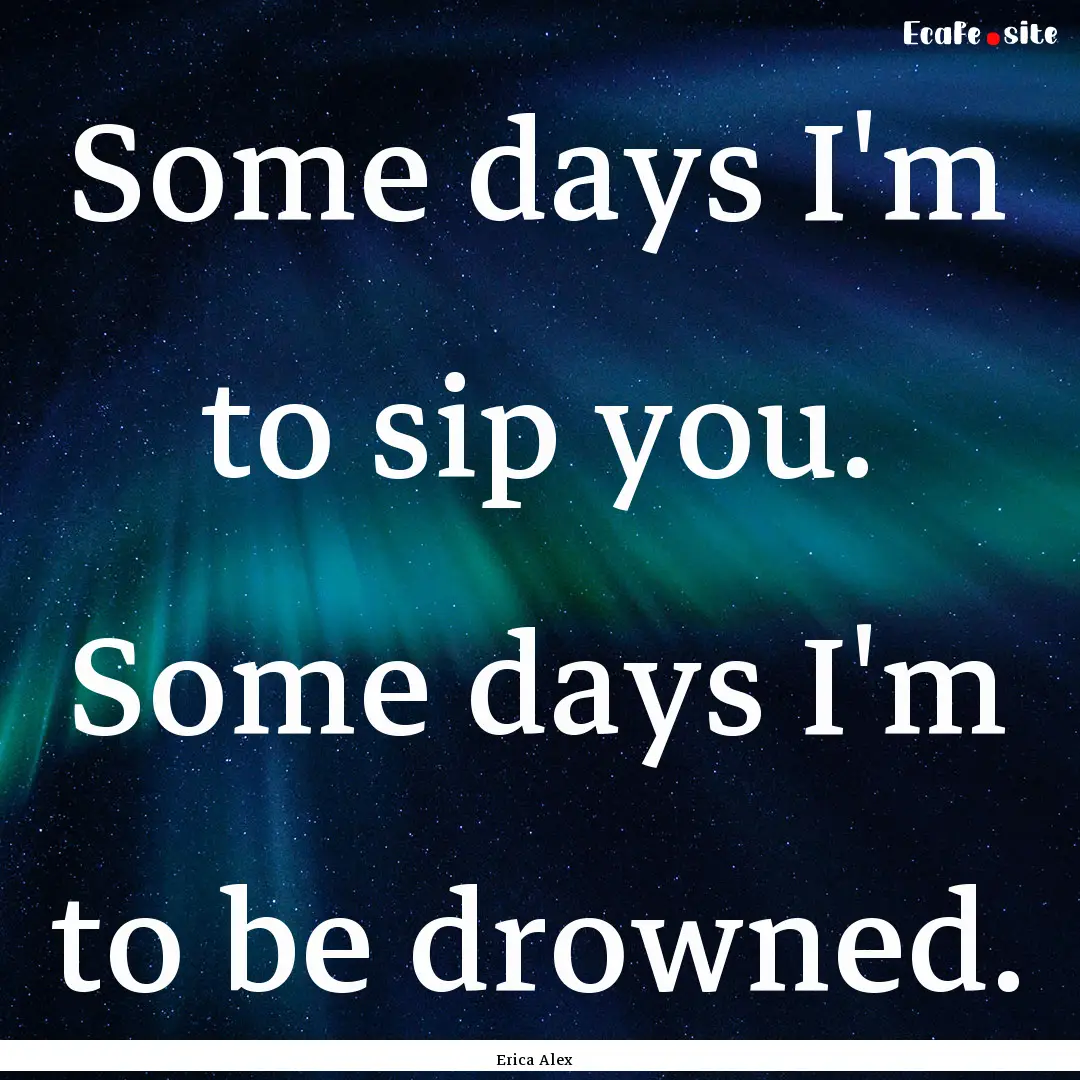 Some days I'm to sip you. Some days I'm to.... : Quote by Erica Alex