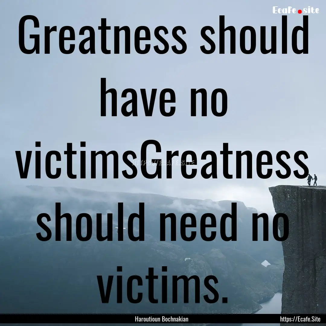 Greatness should have no victimsGreatness.... : Quote by Haroutioun Bochnakian