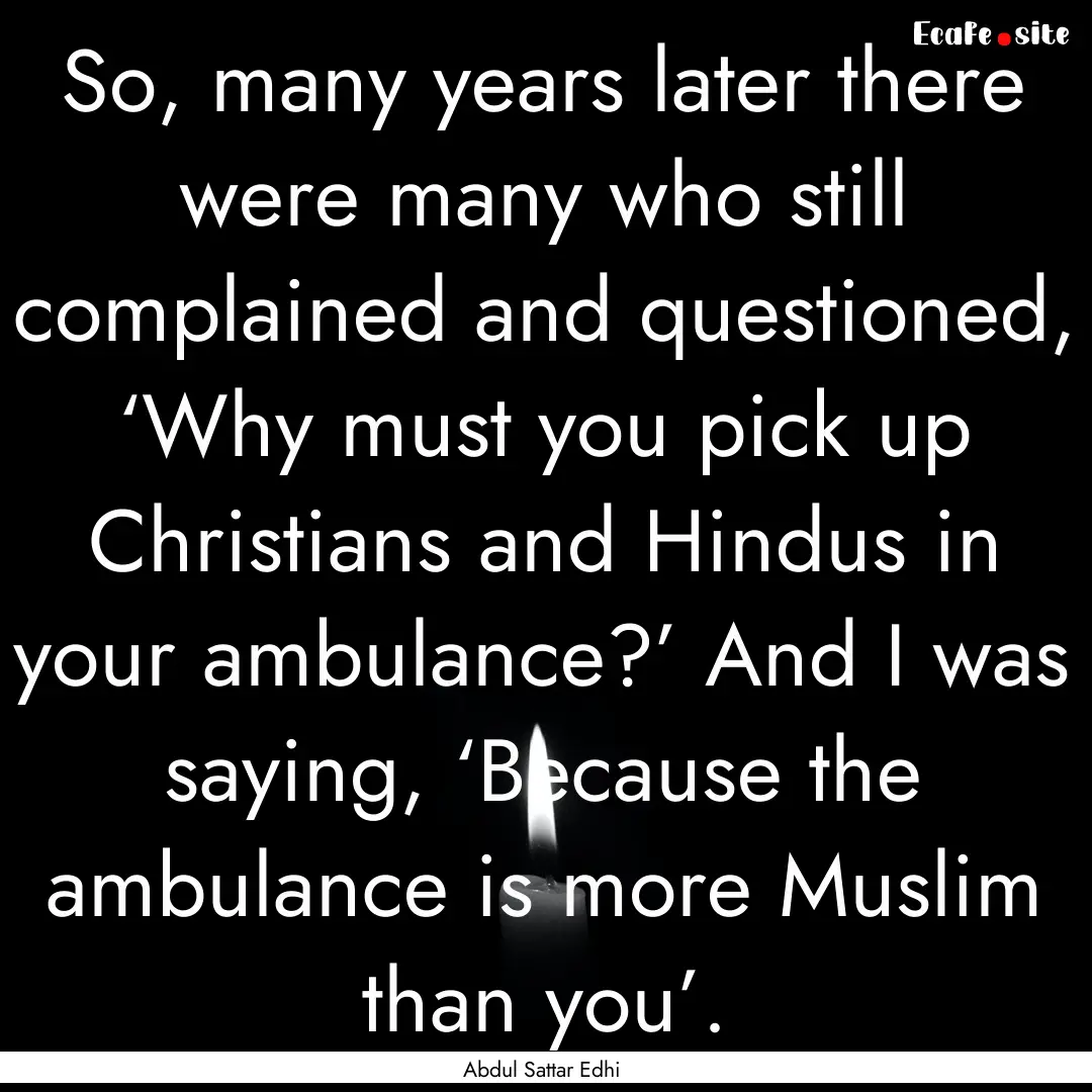 So, many years later there were many who.... : Quote by Abdul Sattar Edhi