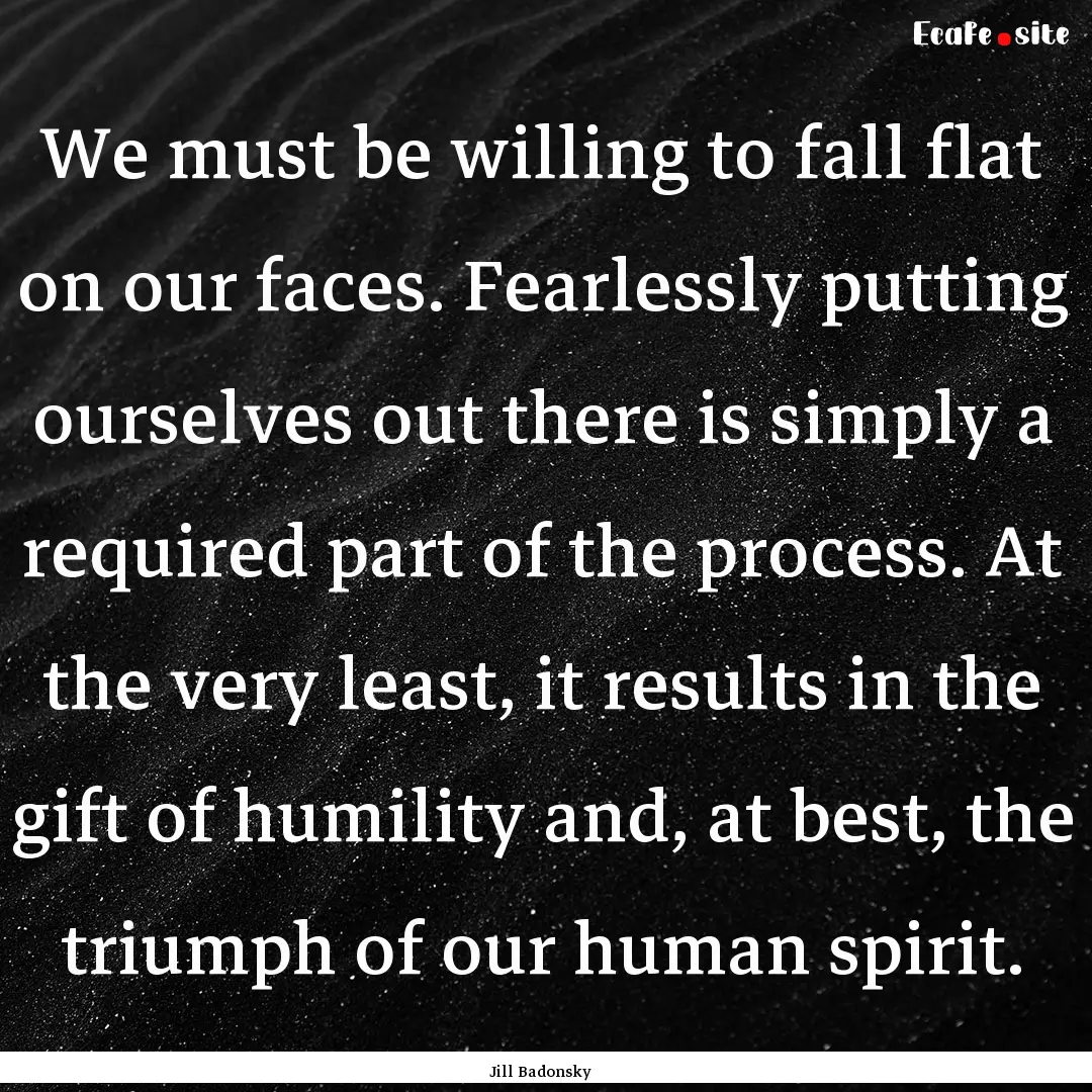 We must be willing to fall flat on our faces..... : Quote by Jill Badonsky