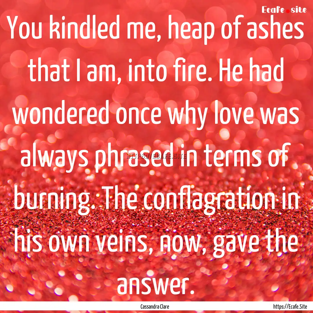 You kindled me, heap of ashes that I am,.... : Quote by Cassandra Clare