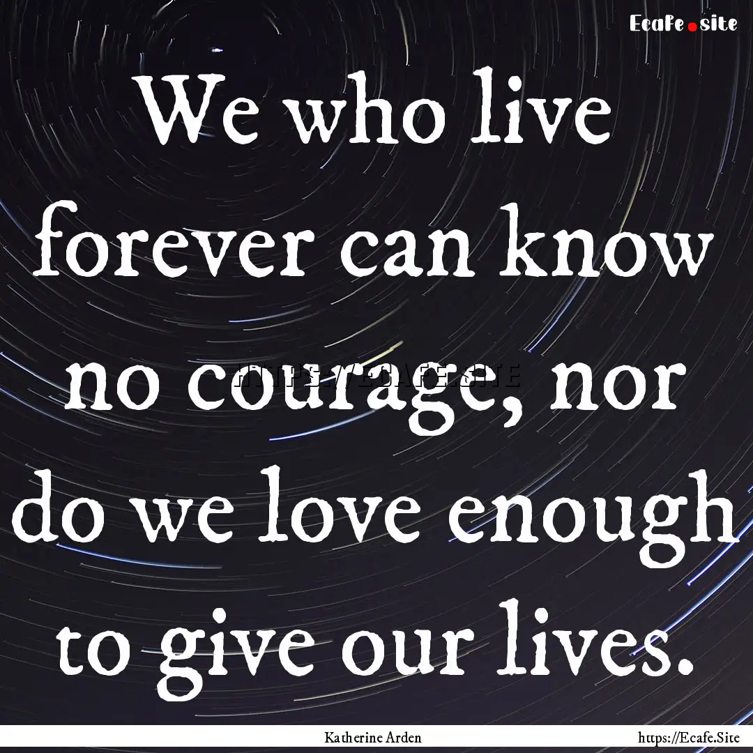 We who live forever can know no courage,.... : Quote by Katherine Arden