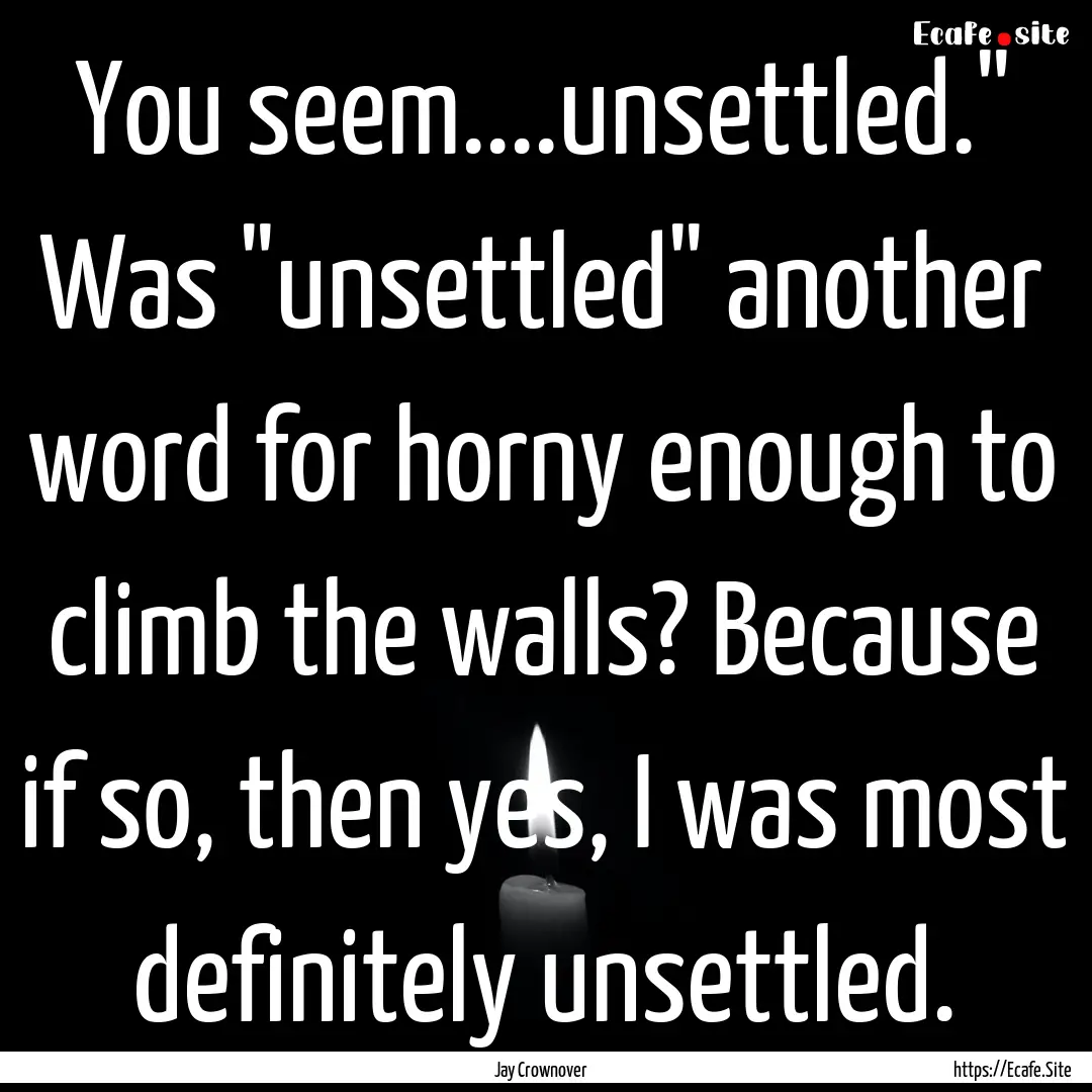 You seem....unsettled.