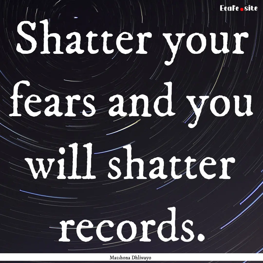 Shatter your fears and you will shatter records..... : Quote by Matshona Dhliwayo