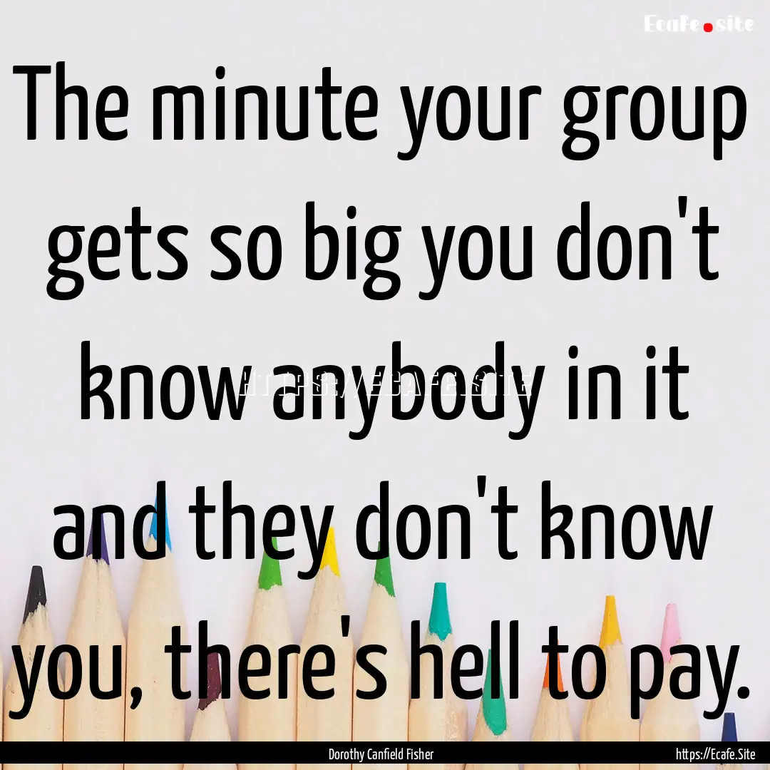 The minute your group gets so big you don't.... : Quote by Dorothy Canfield Fisher