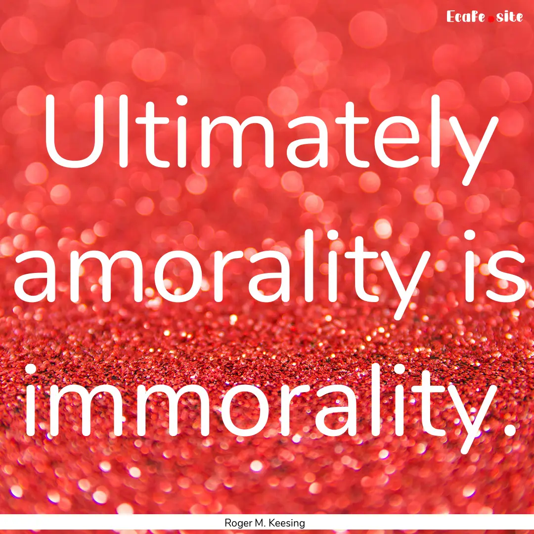 Ultimately amorality is immorality. : Quote by Roger M. Keesing