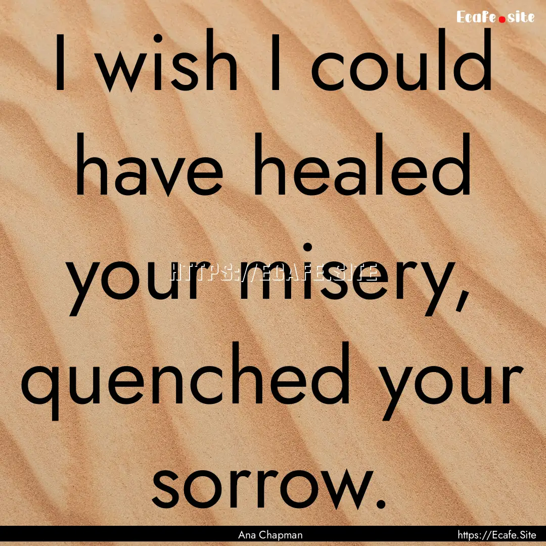 I wish I could have healed your misery, quenched.... : Quote by Ana Chapman