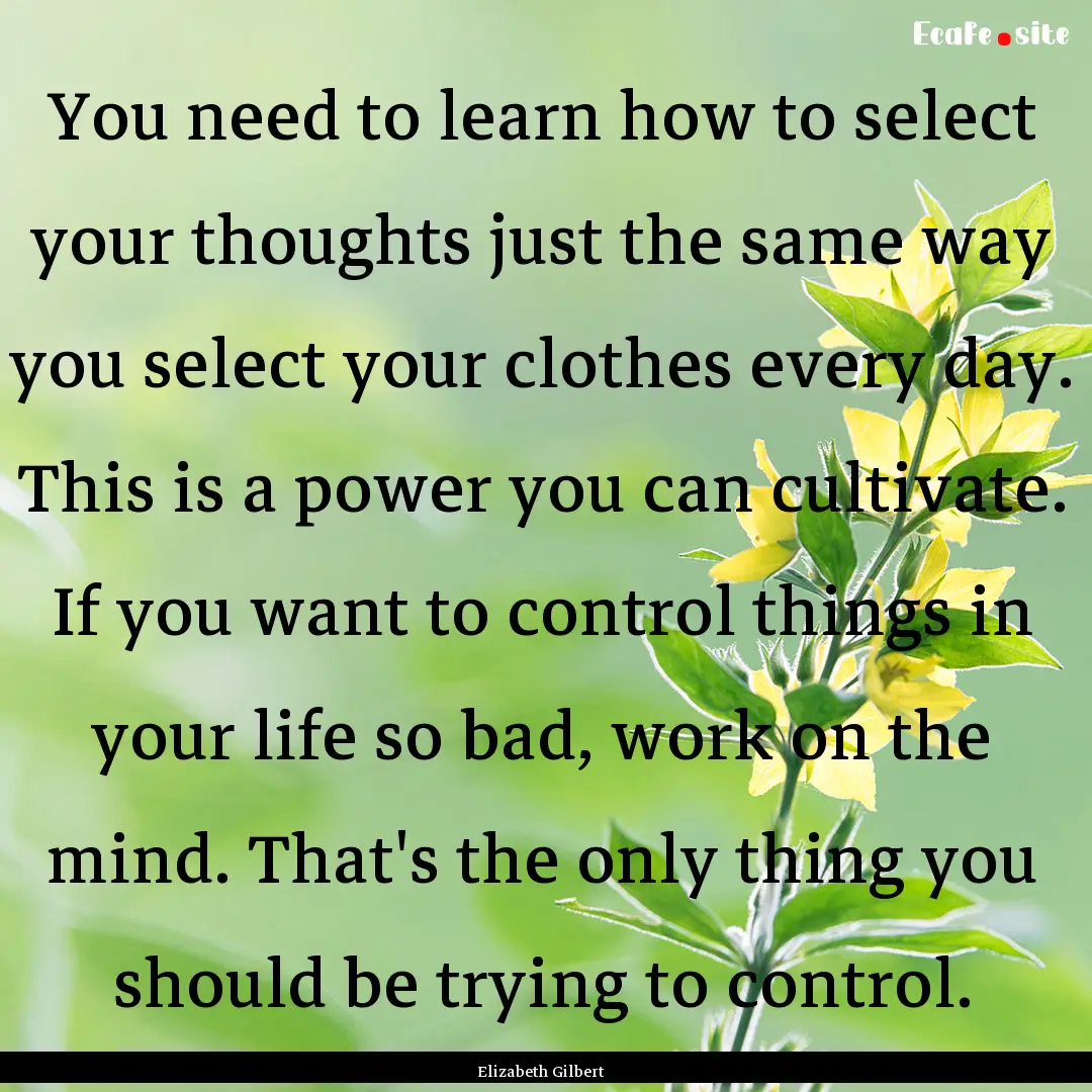 You need to learn how to select your thoughts.... : Quote by Elizabeth Gilbert