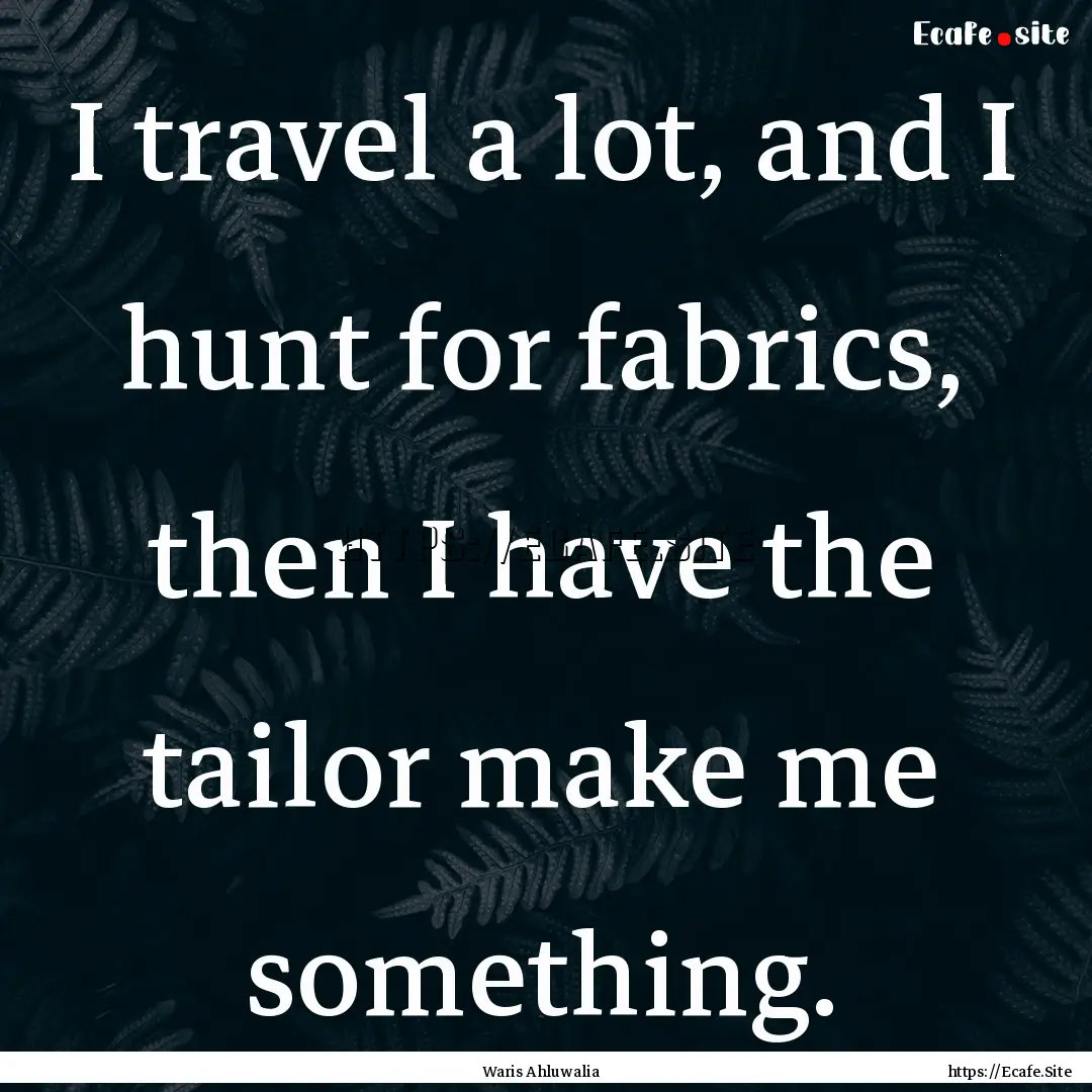 I travel a lot, and I hunt for fabrics, then.... : Quote by Waris Ahluwalia