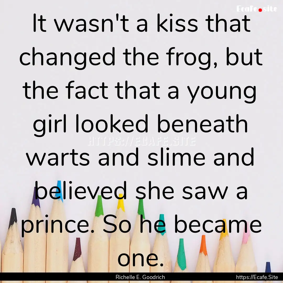 It wasn't a kiss that changed the frog, but.... : Quote by Richelle E. Goodrich