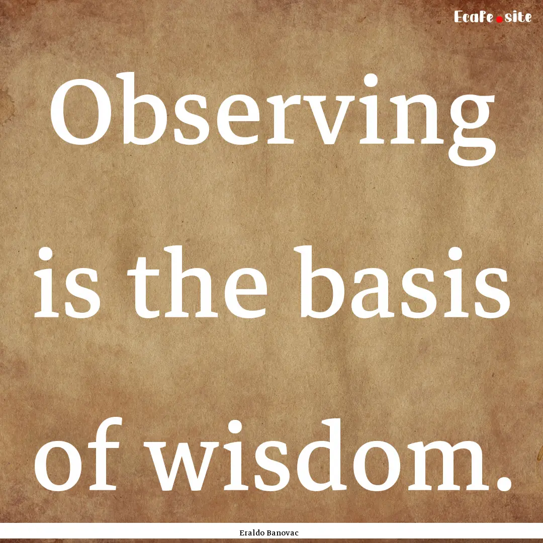 Observing is the basis of wisdom. : Quote by Eraldo Banovac