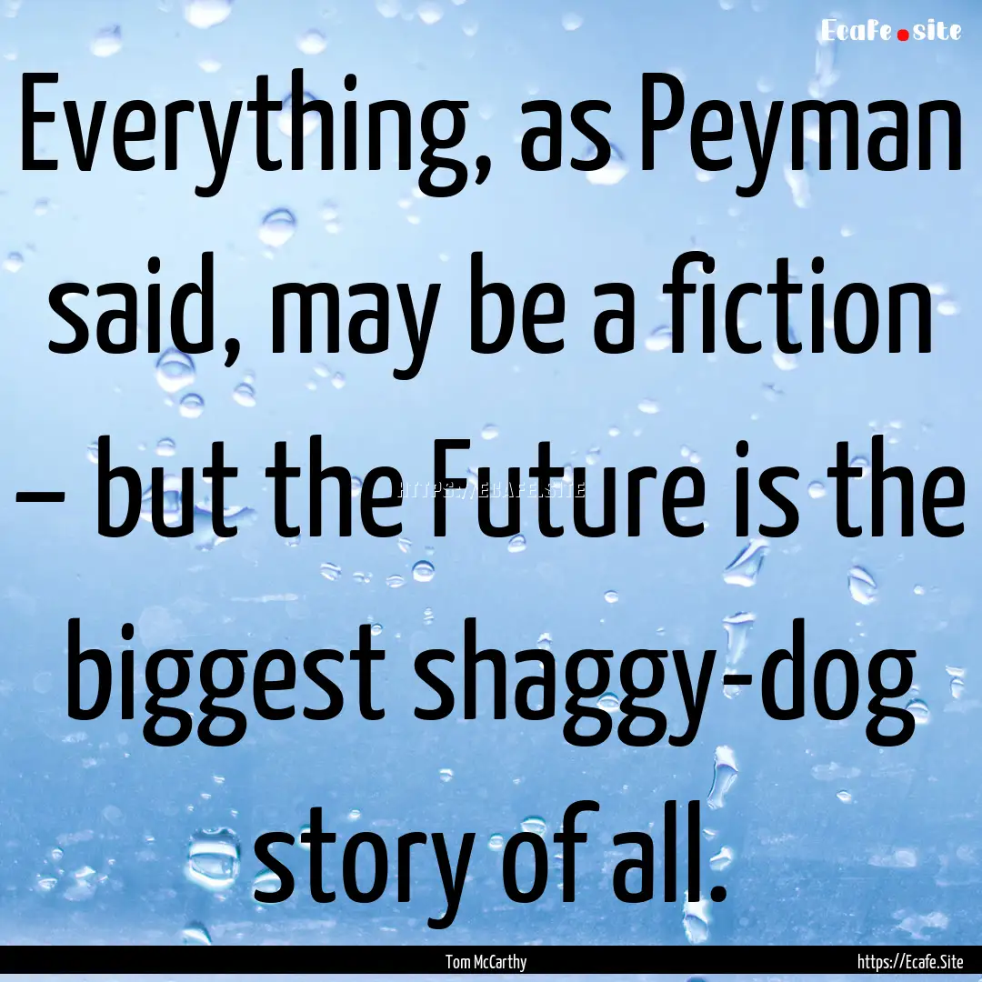 Everything, as Peyman said, may be a fiction.... : Quote by Tom McCarthy