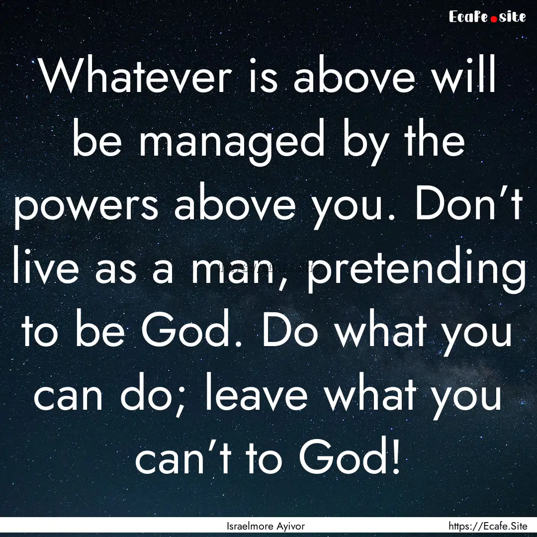 Whatever is above will be managed by the.... : Quote by Israelmore Ayivor