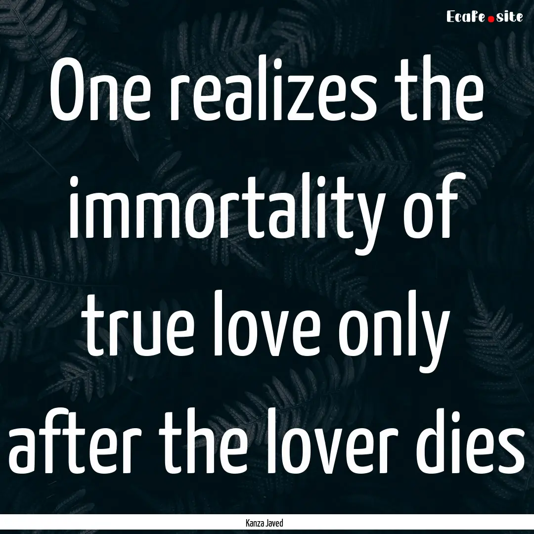 One realizes the immortality of true love.... : Quote by Kanza Javed