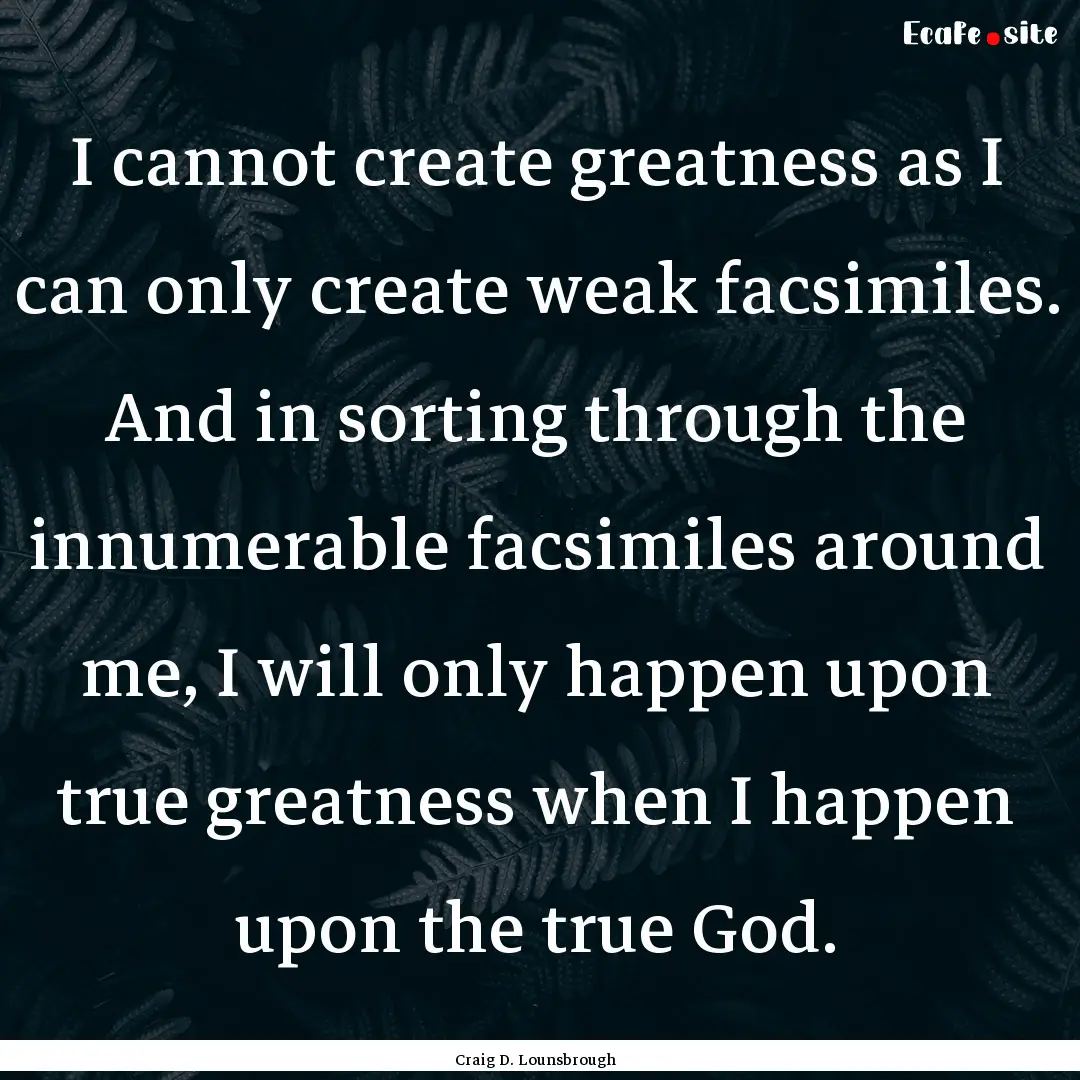 I cannot create greatness as I can only create.... : Quote by Craig D. Lounsbrough