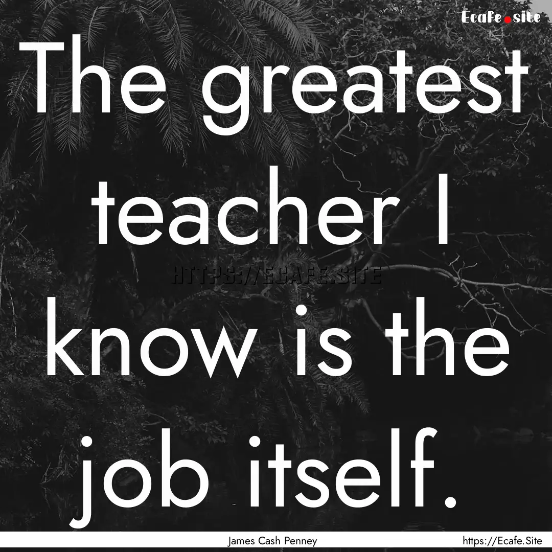 The greatest teacher I know is the job itself..... : Quote by James Cash Penney