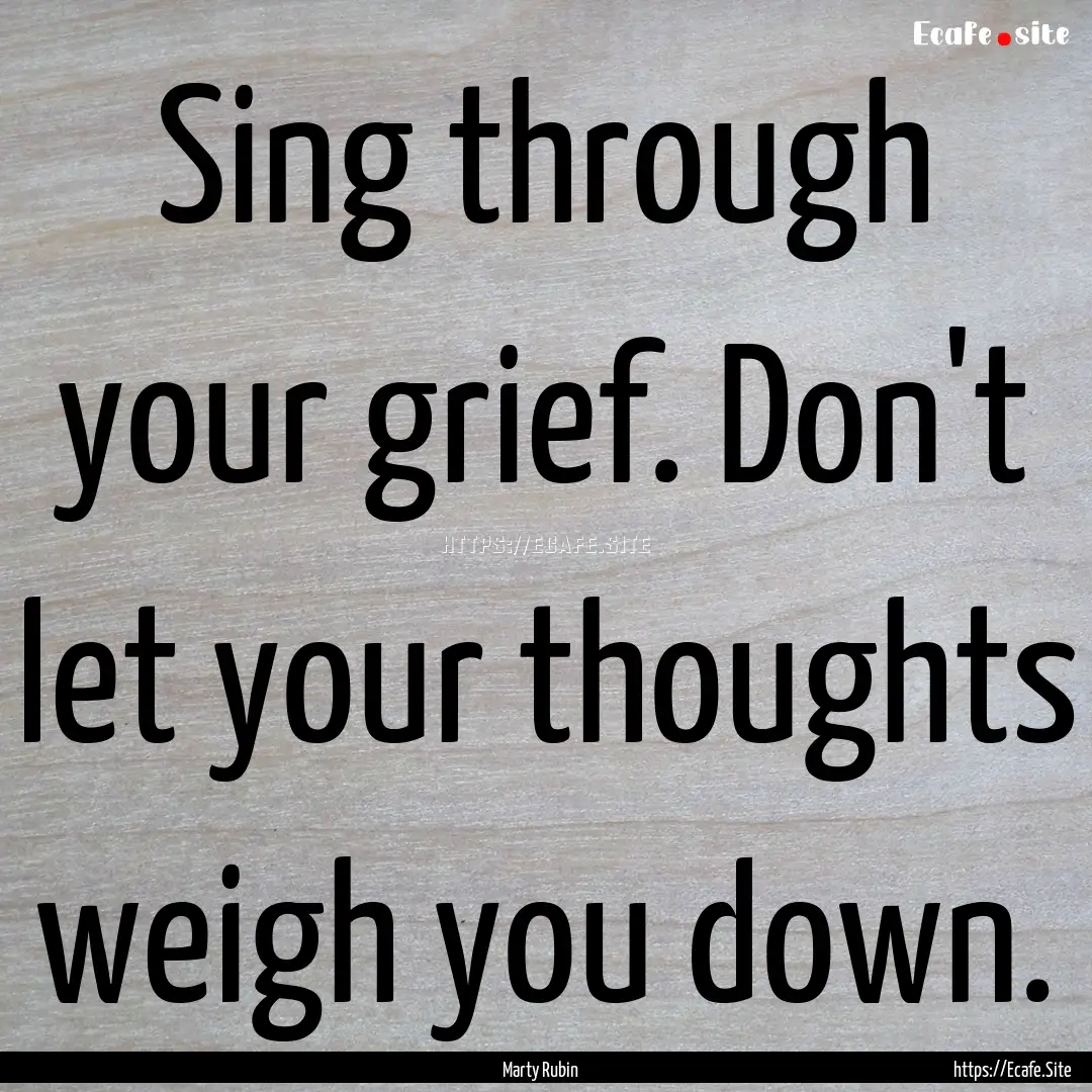 Sing through your grief. Don't let your thoughts.... : Quote by Marty Rubin