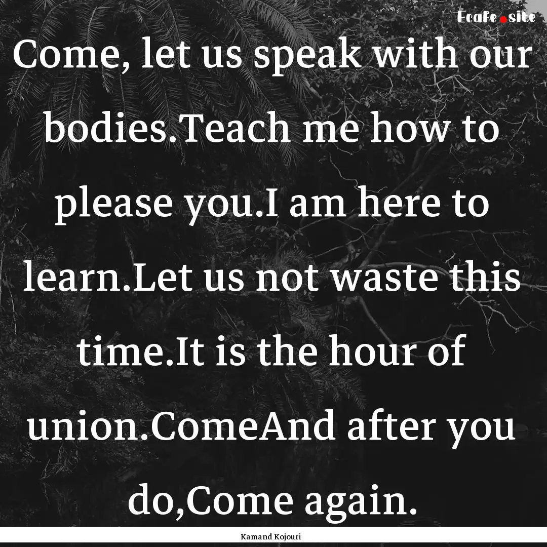 Come, let us speak with our bodies.Teach.... : Quote by Kamand Kojouri