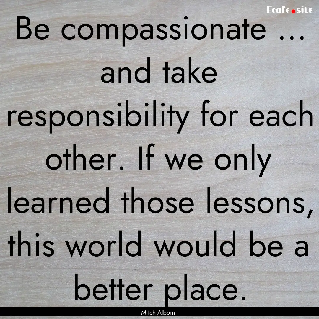 Be compassionate ... and take responsibility.... : Quote by Mitch Albom