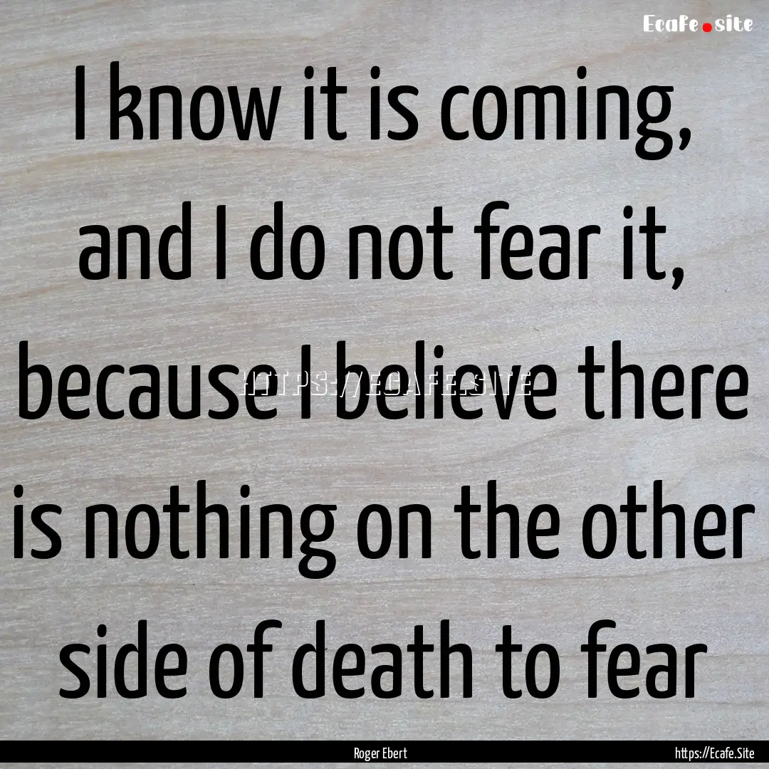 I know it is coming, and I do not fear it,.... : Quote by Roger Ebert