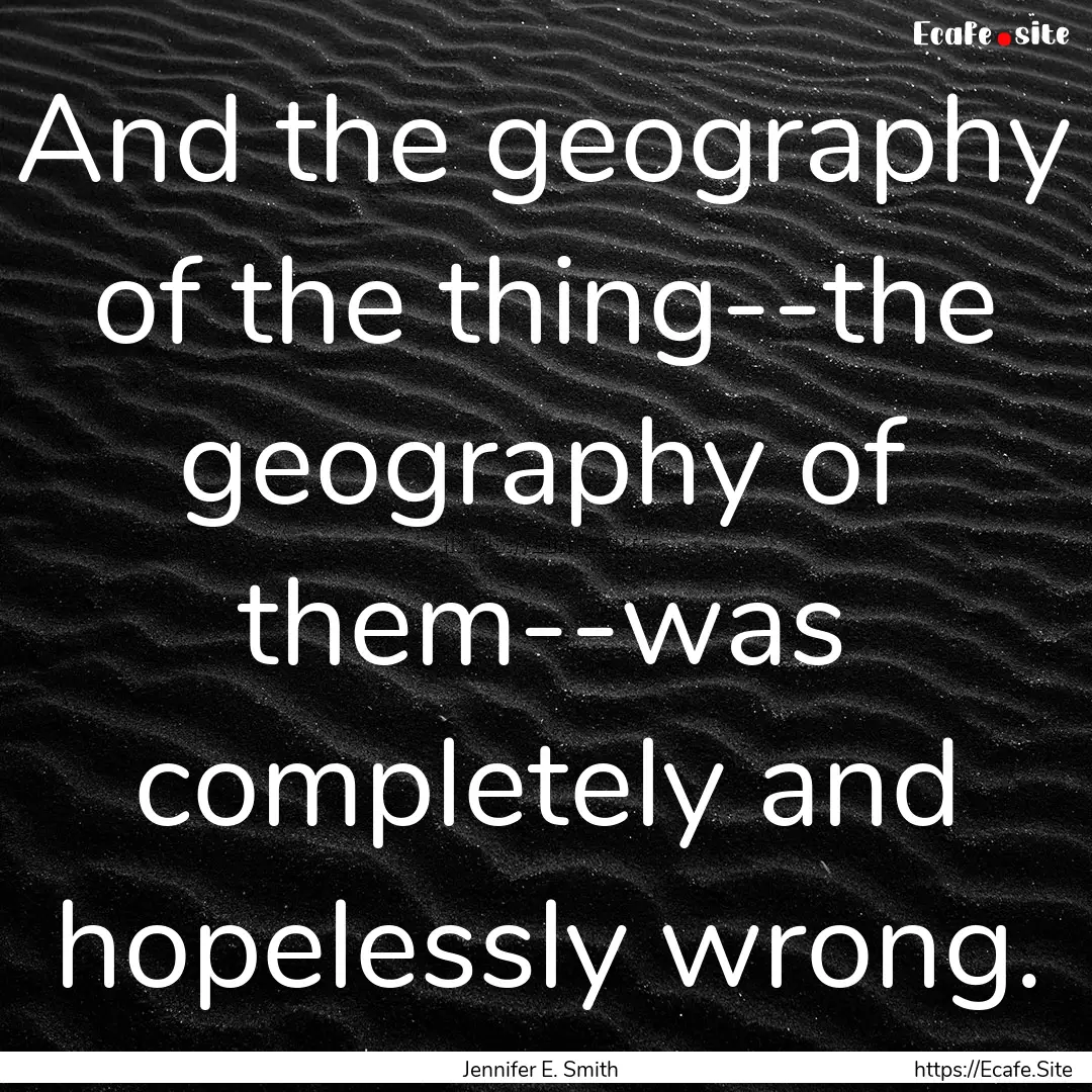 And the geography of the thing--the geography.... : Quote by Jennifer E. Smith